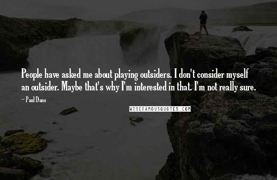 Paul Dano Quotes: People have asked me about playing outsiders. I don't consider myself an outsider. Maybe that's why I'm interested in that. I'm not really sure.