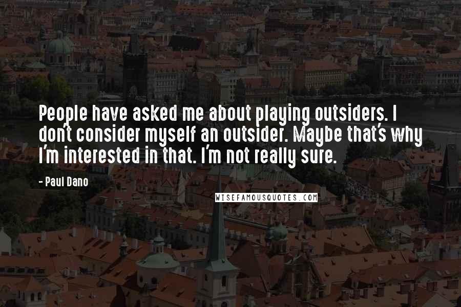 Paul Dano Quotes: People have asked me about playing outsiders. I don't consider myself an outsider. Maybe that's why I'm interested in that. I'm not really sure.