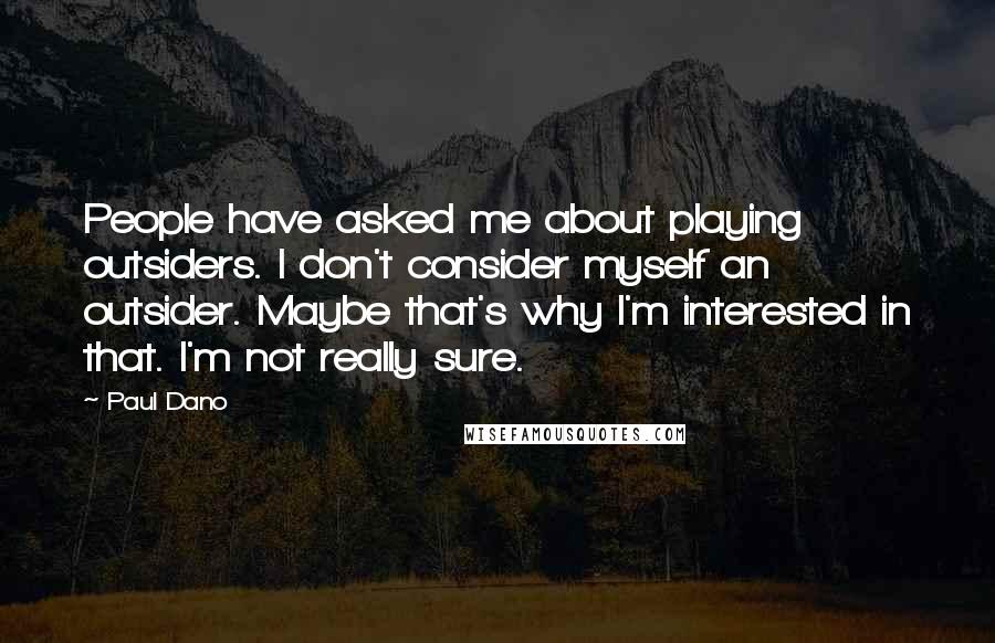 Paul Dano Quotes: People have asked me about playing outsiders. I don't consider myself an outsider. Maybe that's why I'm interested in that. I'm not really sure.