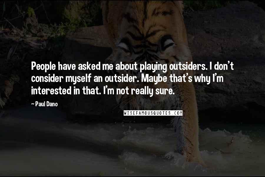 Paul Dano Quotes: People have asked me about playing outsiders. I don't consider myself an outsider. Maybe that's why I'm interested in that. I'm not really sure.