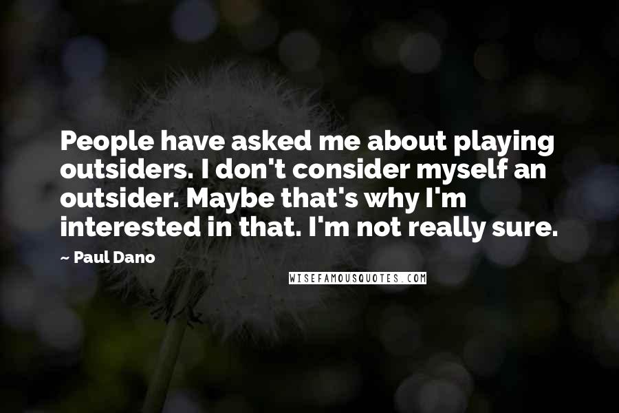 Paul Dano Quotes: People have asked me about playing outsiders. I don't consider myself an outsider. Maybe that's why I'm interested in that. I'm not really sure.