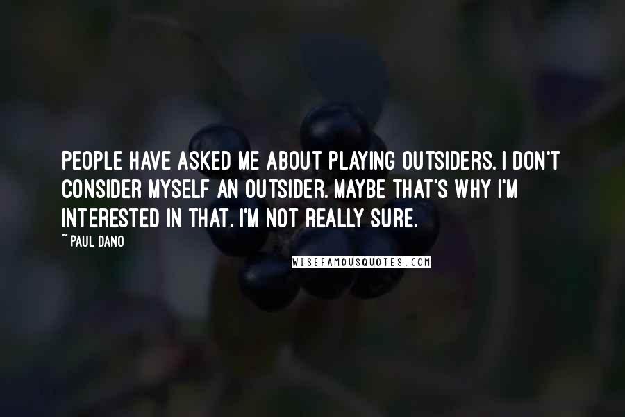 Paul Dano Quotes: People have asked me about playing outsiders. I don't consider myself an outsider. Maybe that's why I'm interested in that. I'm not really sure.