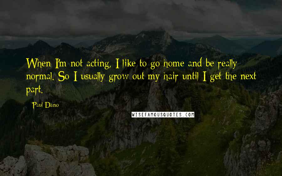 Paul Dano Quotes: When I'm not acting, I like to go home and be really normal. So I usually grow out my hair until I get the next part.