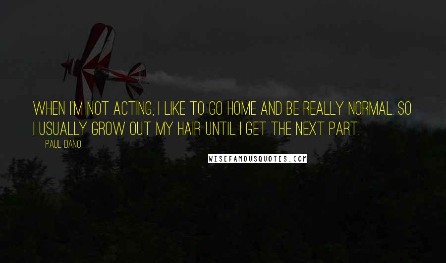 Paul Dano Quotes: When I'm not acting, I like to go home and be really normal. So I usually grow out my hair until I get the next part.