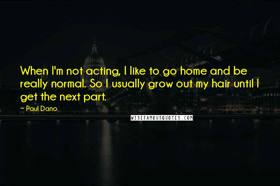 Paul Dano Quotes: When I'm not acting, I like to go home and be really normal. So I usually grow out my hair until I get the next part.