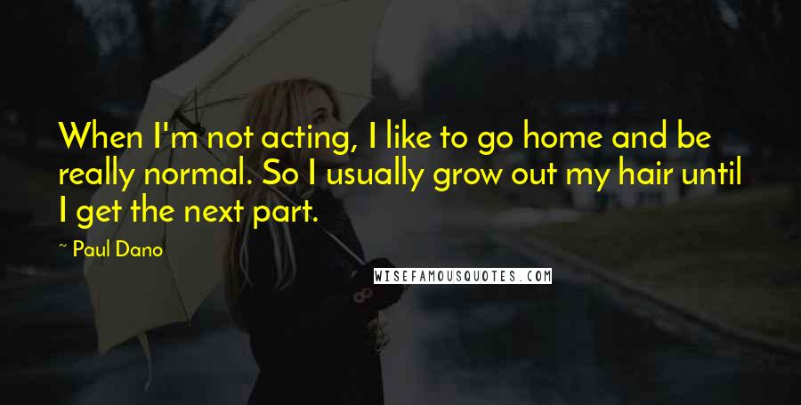 Paul Dano Quotes: When I'm not acting, I like to go home and be really normal. So I usually grow out my hair until I get the next part.