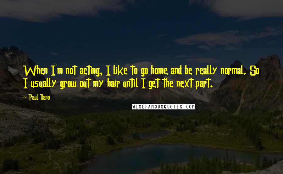 Paul Dano Quotes: When I'm not acting, I like to go home and be really normal. So I usually grow out my hair until I get the next part.