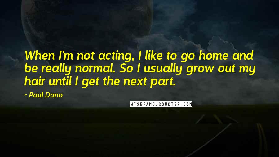 Paul Dano Quotes: When I'm not acting, I like to go home and be really normal. So I usually grow out my hair until I get the next part.