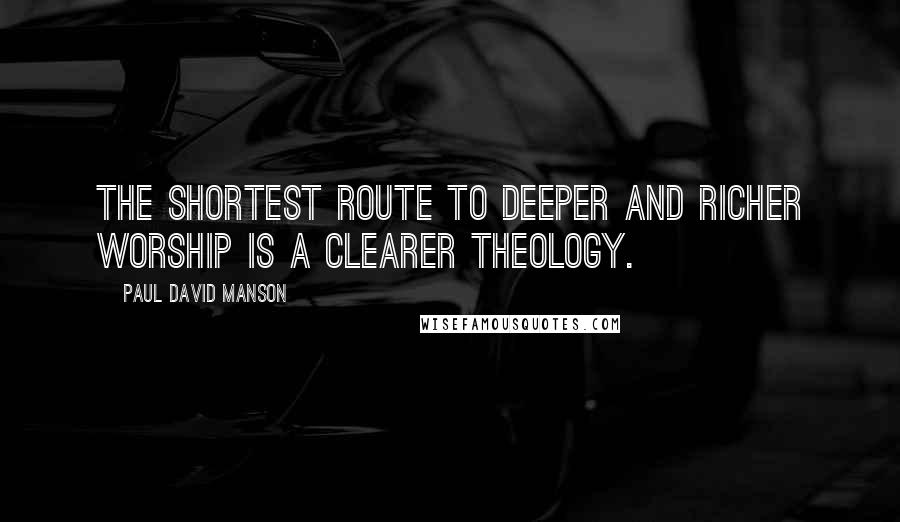 Paul David Manson Quotes: The shortest route to deeper and richer worship is a clearer theology.