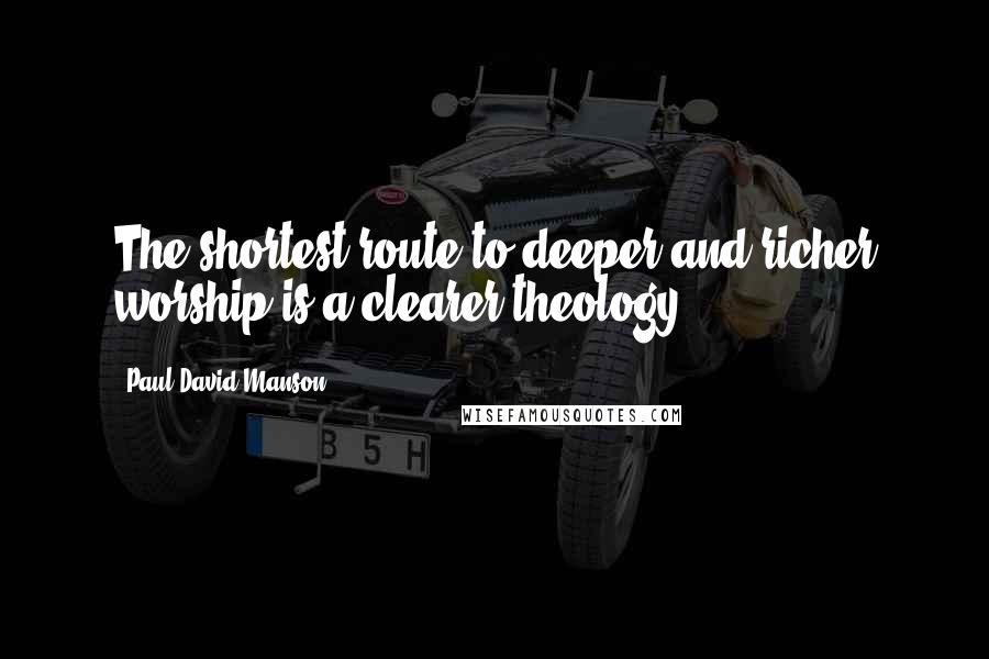 Paul David Manson Quotes: The shortest route to deeper and richer worship is a clearer theology.