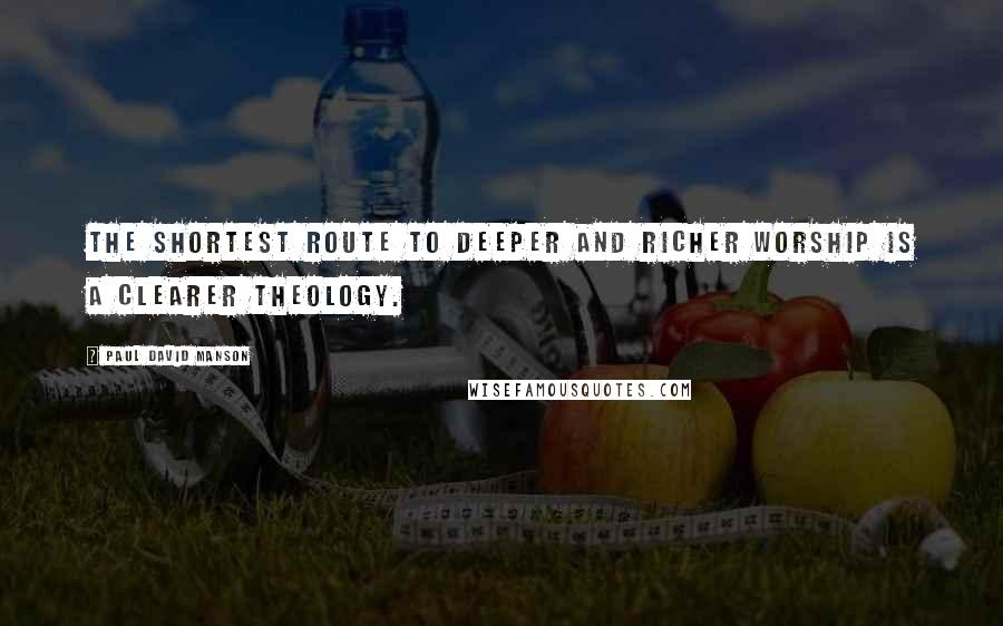 Paul David Manson Quotes: The shortest route to deeper and richer worship is a clearer theology.