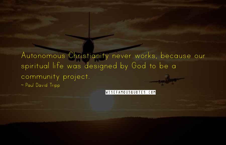 Paul David Tripp Quotes: Autonomous Christianity never works, because our spiritual life was designed by God to be a community project.