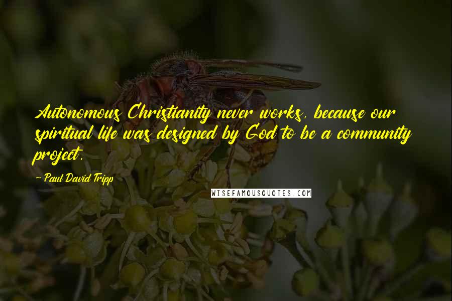 Paul David Tripp Quotes: Autonomous Christianity never works, because our spiritual life was designed by God to be a community project.