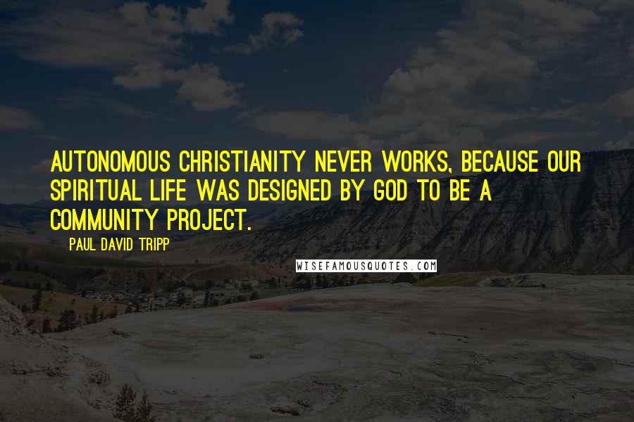 Paul David Tripp Quotes: Autonomous Christianity never works, because our spiritual life was designed by God to be a community project.