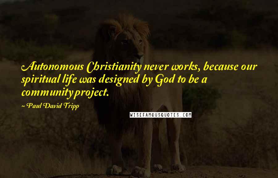 Paul David Tripp Quotes: Autonomous Christianity never works, because our spiritual life was designed by God to be a community project.