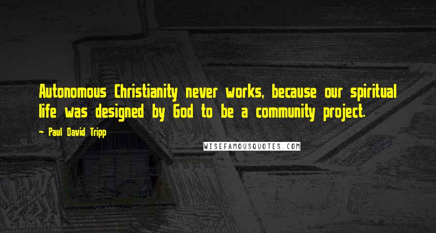 Paul David Tripp Quotes: Autonomous Christianity never works, because our spiritual life was designed by God to be a community project.