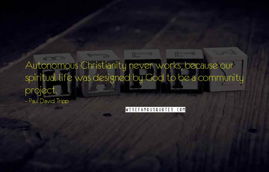 Paul David Tripp Quotes: Autonomous Christianity never works, because our spiritual life was designed by God to be a community project.