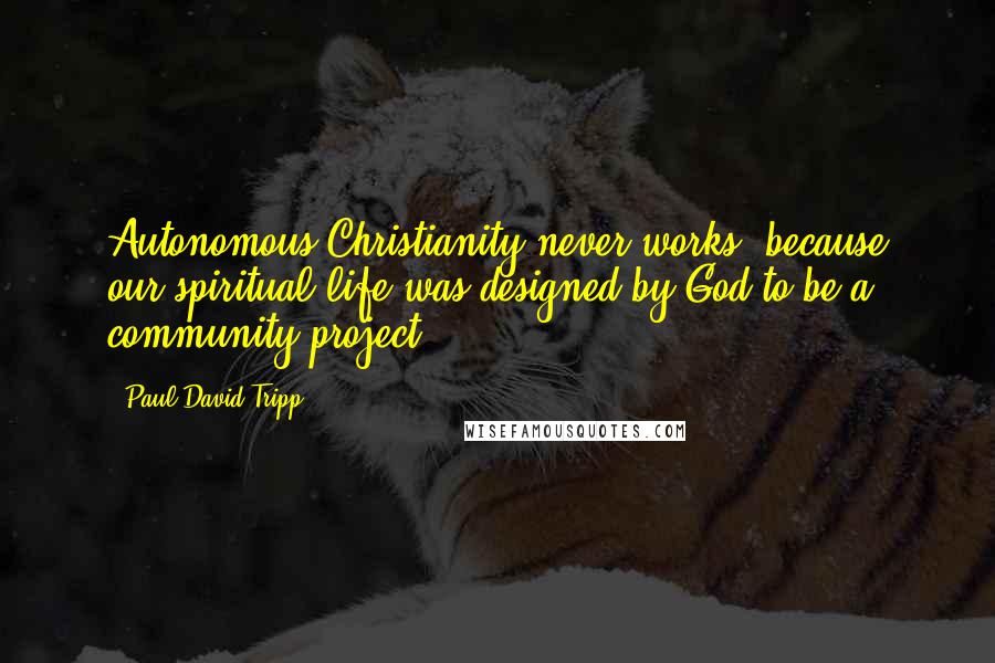 Paul David Tripp Quotes: Autonomous Christianity never works, because our spiritual life was designed by God to be a community project.