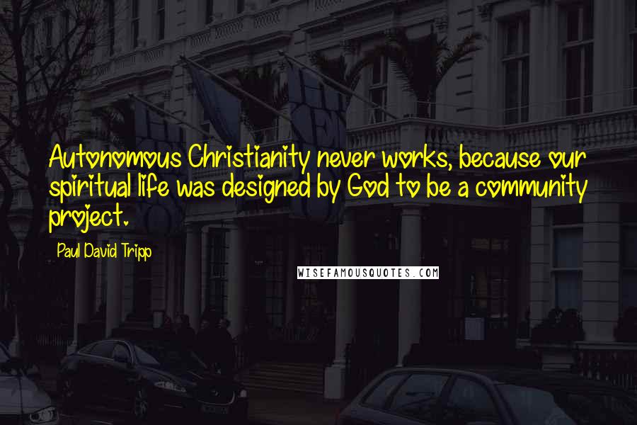 Paul David Tripp Quotes: Autonomous Christianity never works, because our spiritual life was designed by God to be a community project.