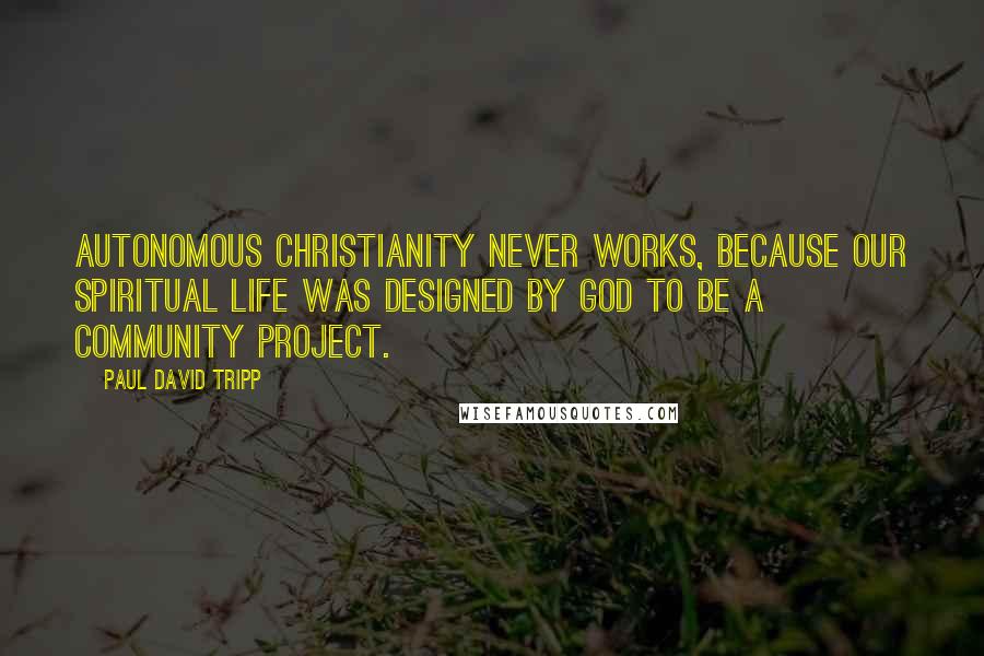 Paul David Tripp Quotes: Autonomous Christianity never works, because our spiritual life was designed by God to be a community project.