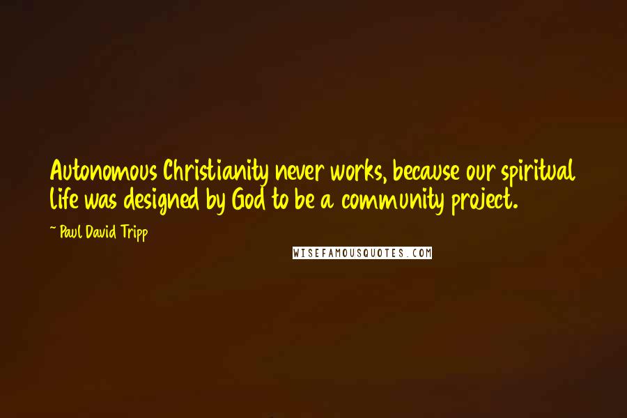 Paul David Tripp Quotes: Autonomous Christianity never works, because our spiritual life was designed by God to be a community project.