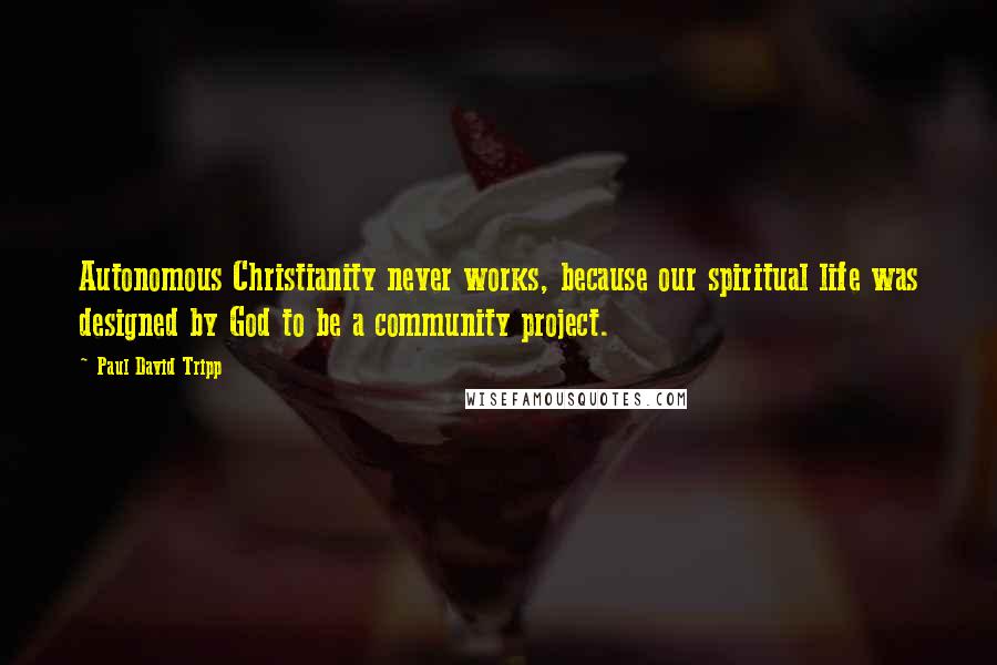 Paul David Tripp Quotes: Autonomous Christianity never works, because our spiritual life was designed by God to be a community project.