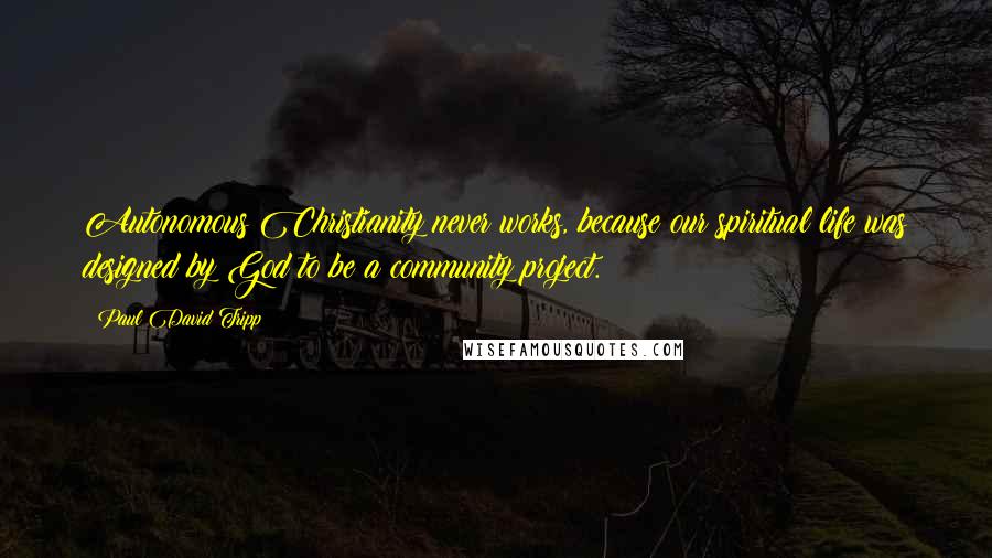 Paul David Tripp Quotes: Autonomous Christianity never works, because our spiritual life was designed by God to be a community project.