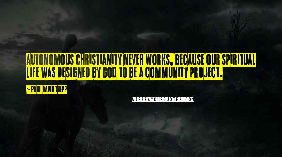 Paul David Tripp Quotes: Autonomous Christianity never works, because our spiritual life was designed by God to be a community project.