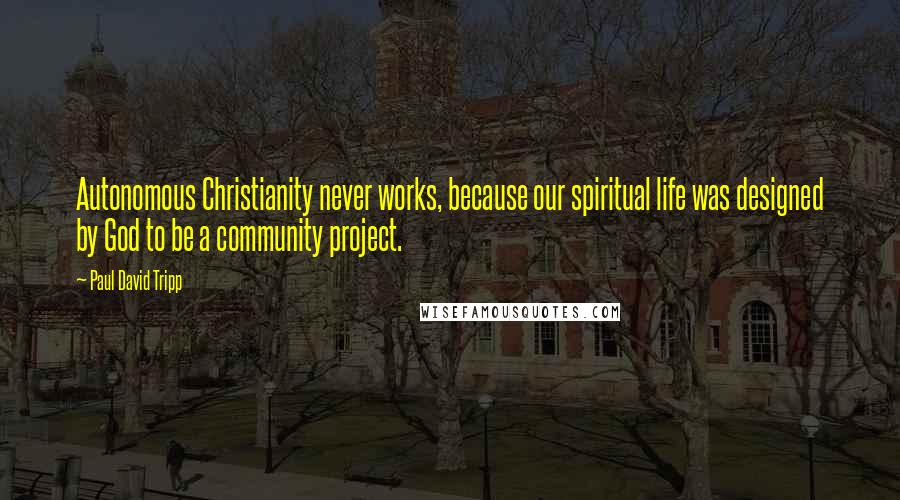 Paul David Tripp Quotes: Autonomous Christianity never works, because our spiritual life was designed by God to be a community project.