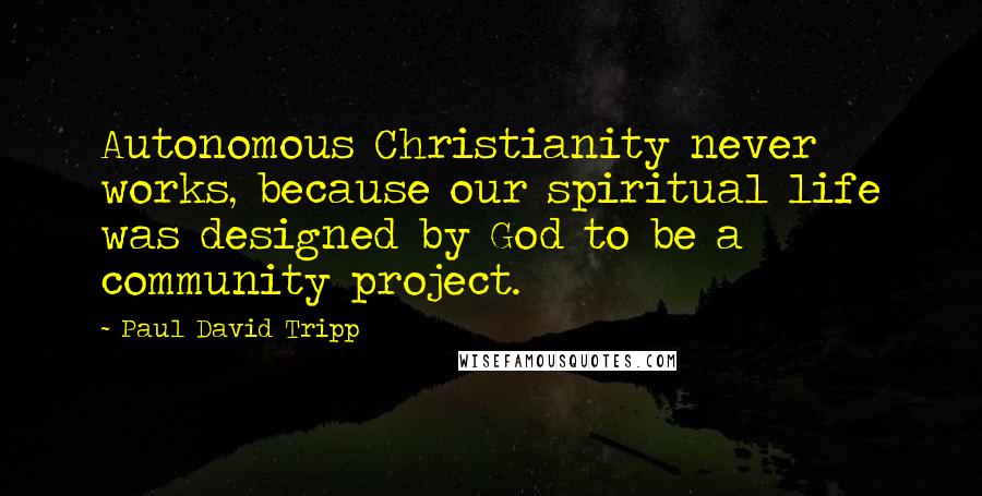 Paul David Tripp Quotes: Autonomous Christianity never works, because our spiritual life was designed by God to be a community project.