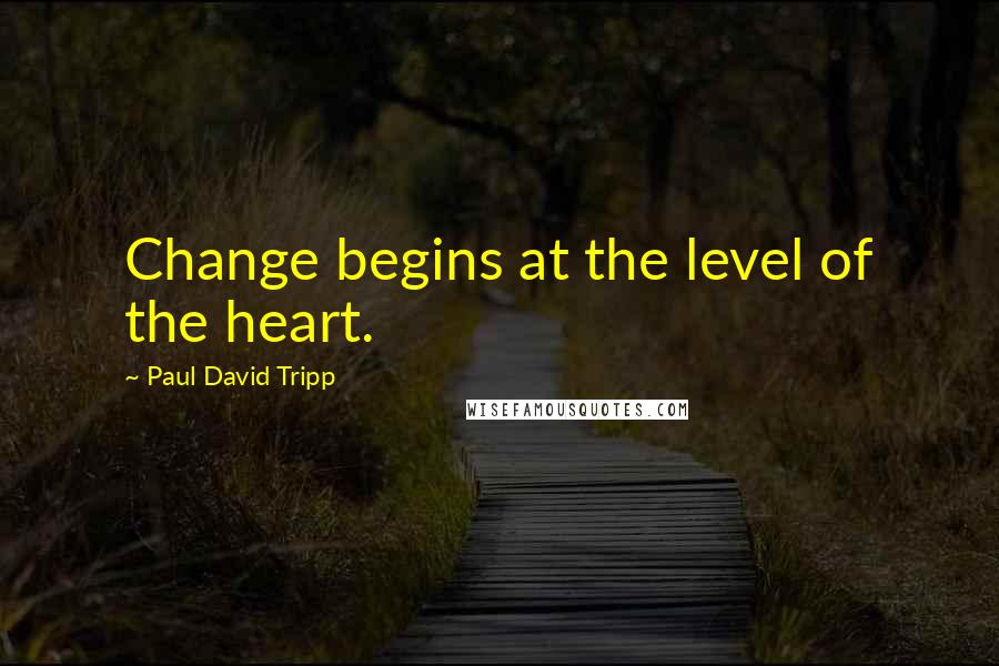 Paul David Tripp Quotes: Change begins at the level of the heart.