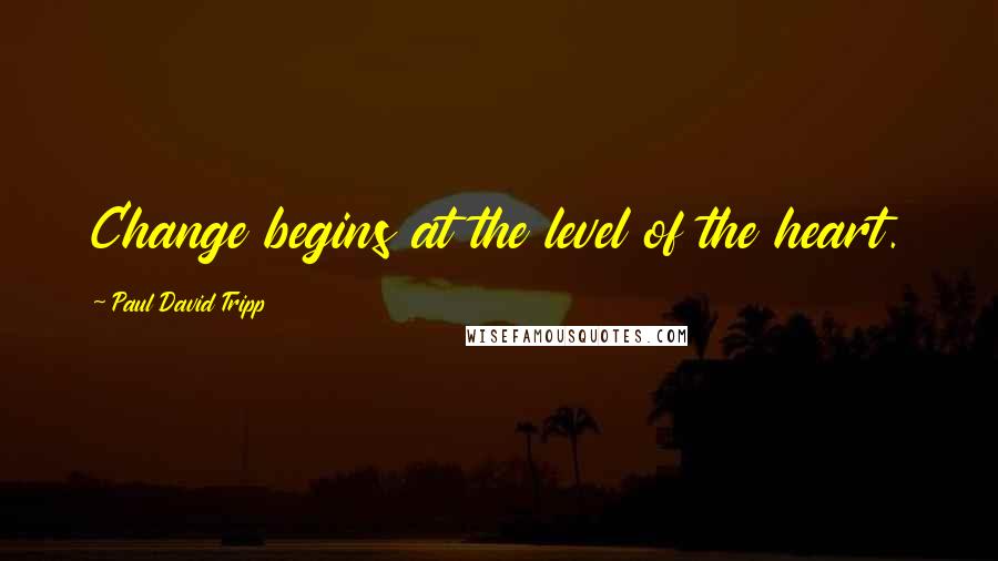 Paul David Tripp Quotes: Change begins at the level of the heart.