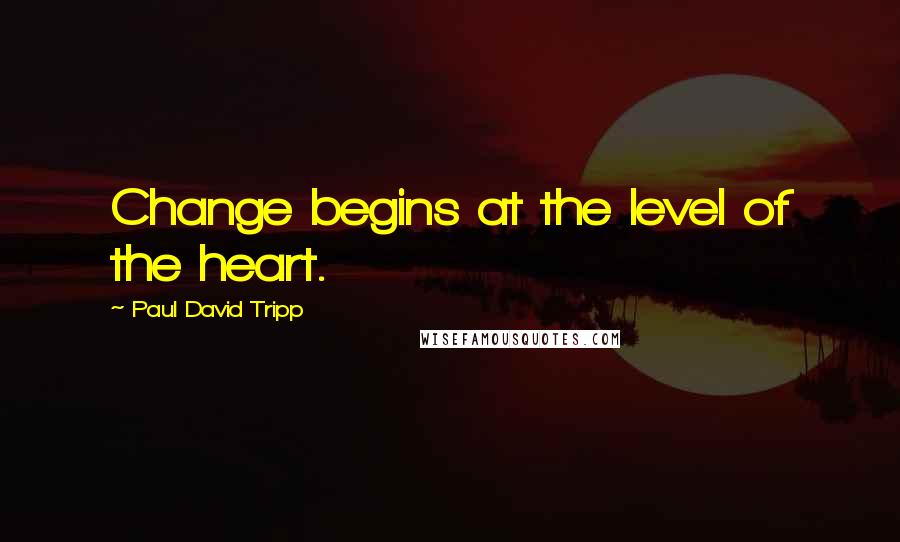 Paul David Tripp Quotes: Change begins at the level of the heart.