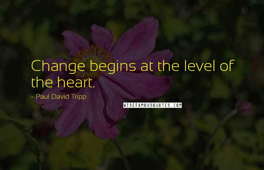 Paul David Tripp Quotes: Change begins at the level of the heart.