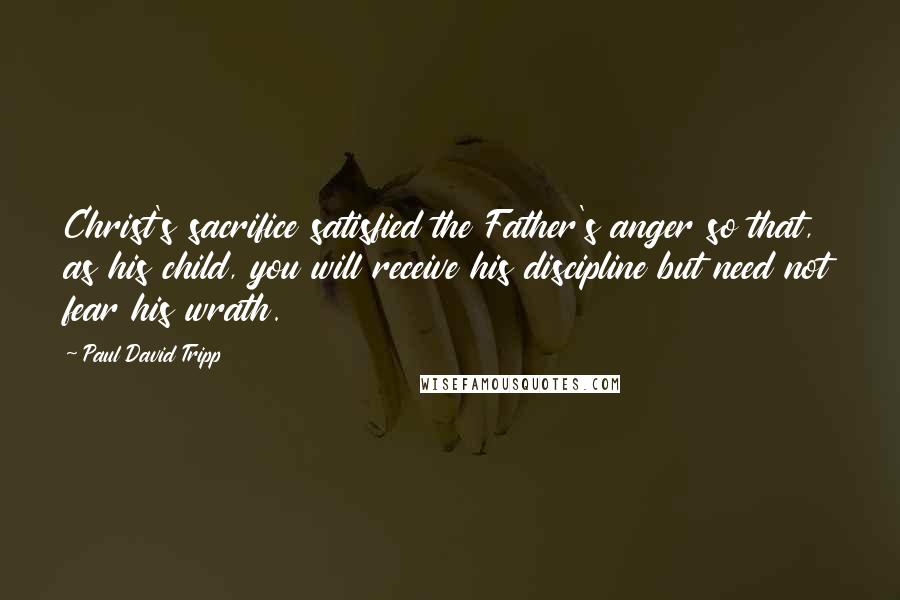 Paul David Tripp Quotes: Christ's sacrifice satisfied the Father's anger so that, as his child, you will receive his discipline but need not fear his wrath.