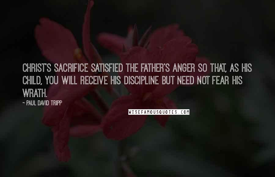 Paul David Tripp Quotes: Christ's sacrifice satisfied the Father's anger so that, as his child, you will receive his discipline but need not fear his wrath.