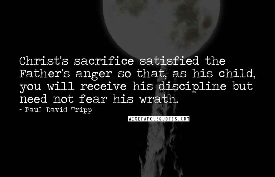 Paul David Tripp Quotes: Christ's sacrifice satisfied the Father's anger so that, as his child, you will receive his discipline but need not fear his wrath.