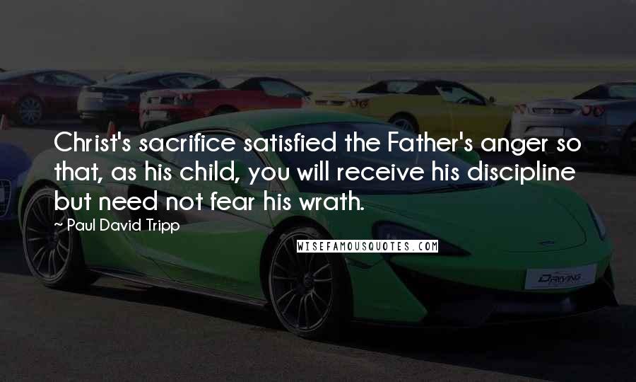 Paul David Tripp Quotes: Christ's sacrifice satisfied the Father's anger so that, as his child, you will receive his discipline but need not fear his wrath.