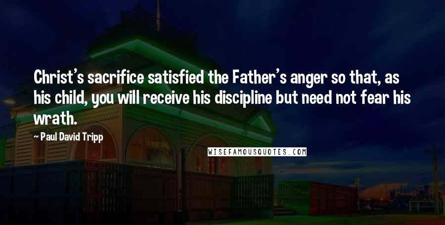 Paul David Tripp Quotes: Christ's sacrifice satisfied the Father's anger so that, as his child, you will receive his discipline but need not fear his wrath.