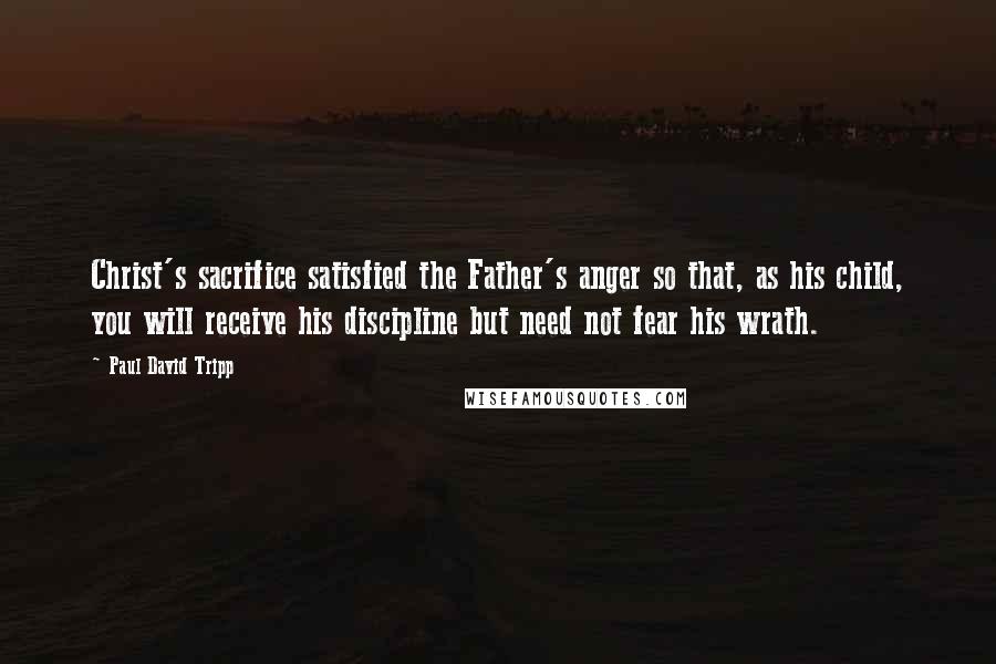 Paul David Tripp Quotes: Christ's sacrifice satisfied the Father's anger so that, as his child, you will receive his discipline but need not fear his wrath.