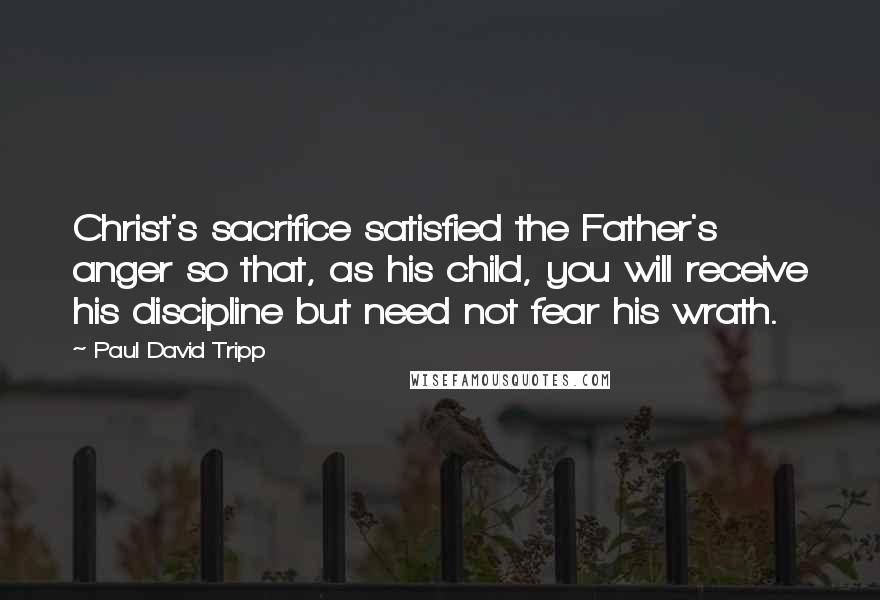 Paul David Tripp Quotes: Christ's sacrifice satisfied the Father's anger so that, as his child, you will receive his discipline but need not fear his wrath.