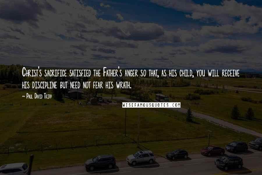 Paul David Tripp Quotes: Christ's sacrifice satisfied the Father's anger so that, as his child, you will receive his discipline but need not fear his wrath.