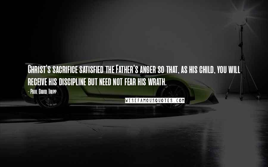 Paul David Tripp Quotes: Christ's sacrifice satisfied the Father's anger so that, as his child, you will receive his discipline but need not fear his wrath.