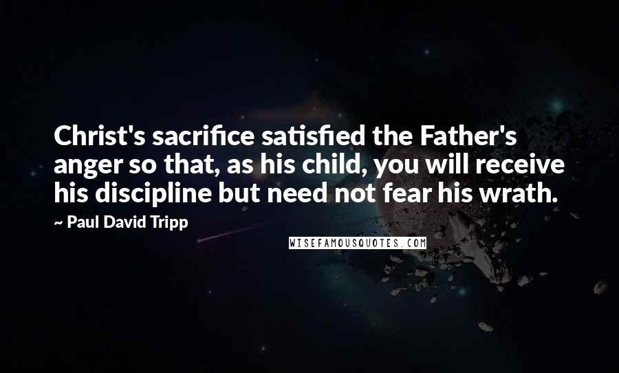 Paul David Tripp Quotes: Christ's sacrifice satisfied the Father's anger so that, as his child, you will receive his discipline but need not fear his wrath.