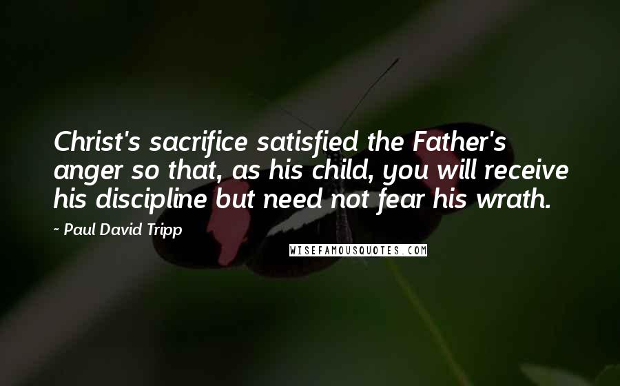 Paul David Tripp Quotes: Christ's sacrifice satisfied the Father's anger so that, as his child, you will receive his discipline but need not fear his wrath.