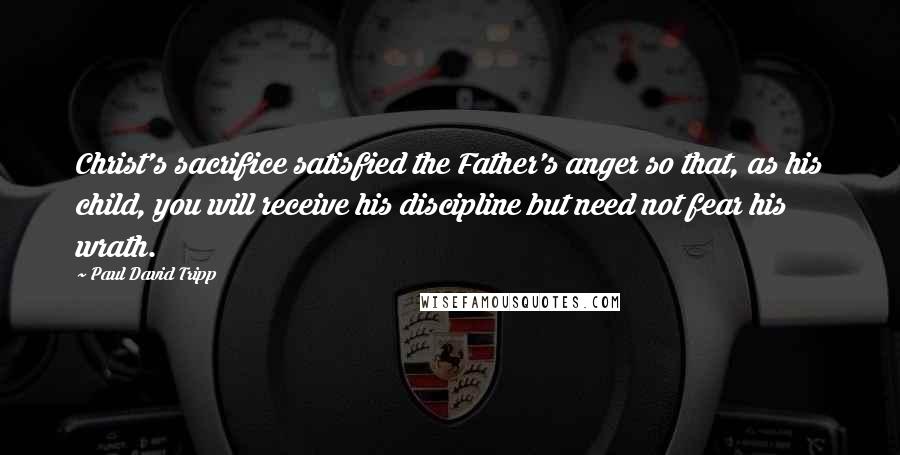 Paul David Tripp Quotes: Christ's sacrifice satisfied the Father's anger so that, as his child, you will receive his discipline but need not fear his wrath.