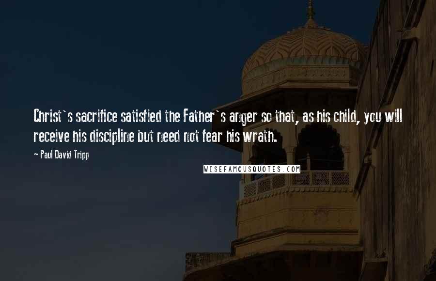 Paul David Tripp Quotes: Christ's sacrifice satisfied the Father's anger so that, as his child, you will receive his discipline but need not fear his wrath.