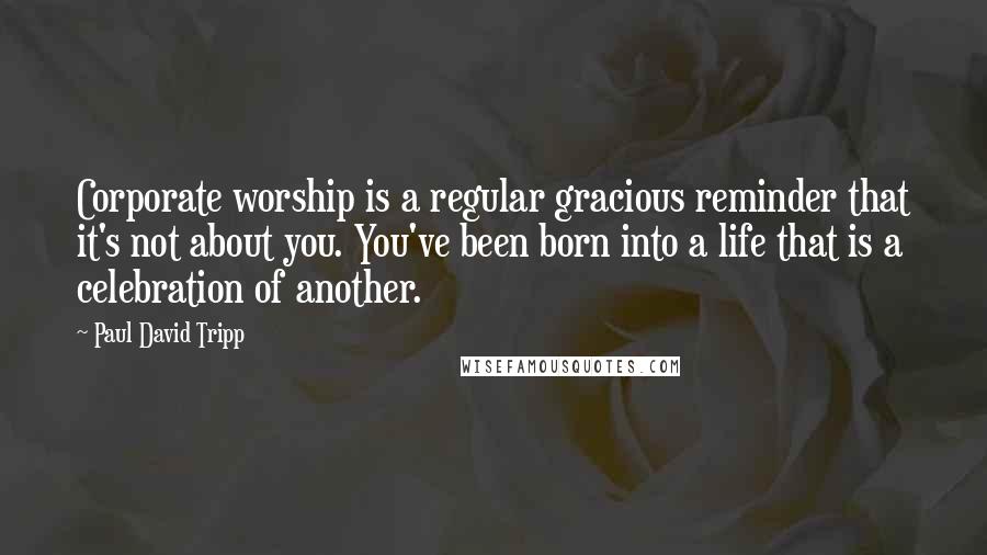 Paul David Tripp Quotes: Corporate worship is a regular gracious reminder that it's not about you. You've been born into a life that is a celebration of another.