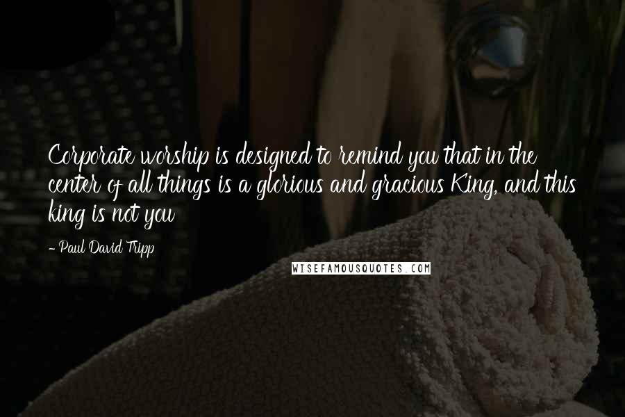 Paul David Tripp Quotes: Corporate worship is designed to remind you that in the center of all things is a glorious and gracious King, and this king is not you