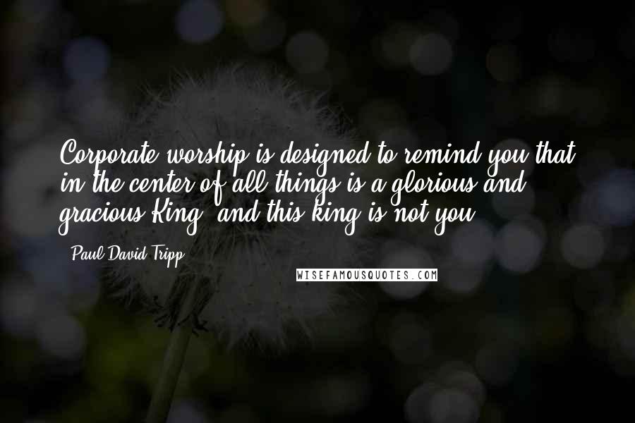 Paul David Tripp Quotes: Corporate worship is designed to remind you that in the center of all things is a glorious and gracious King, and this king is not you